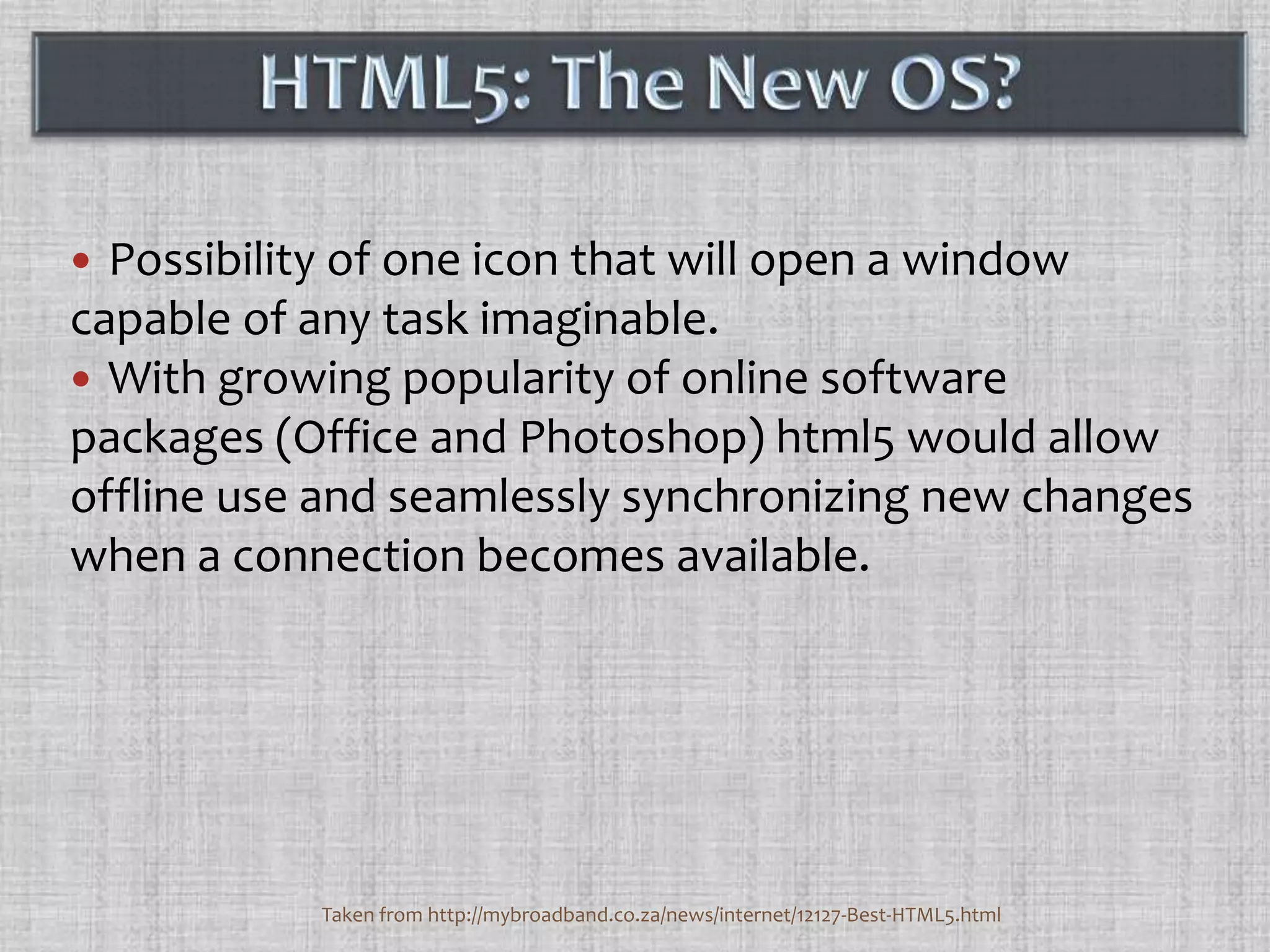 Possibility of one icon that will open a window capable of any task imaginable. With growing popularity of online software packages (Office and Photoshop) html5 would allow offline use and seamlessly synchronizing new changes when a connection becomes available.HTML5: The New OS?Taken from http://mybroadband.co.za/news/internet/12127-Best-HTML5.html