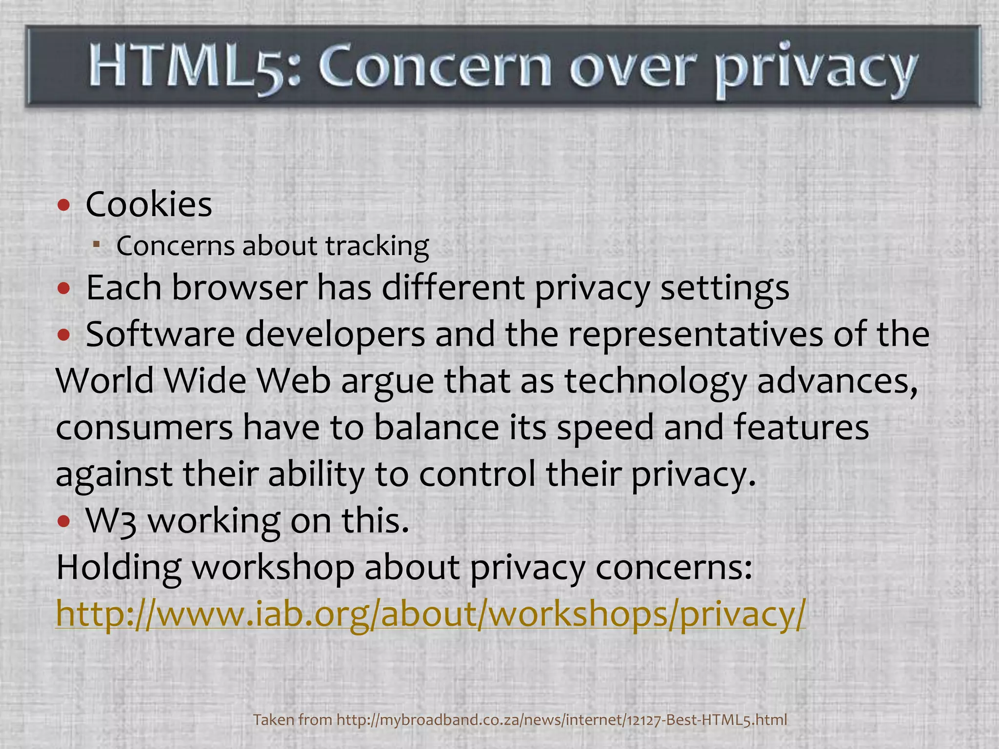 CookiesConcerns about trackingEach browser has different privacy settingsSoftware developers and the representatives of the World Wide Web argue that as technology advances, consumers have to balance its speed and features against their ability to control their privacy.W3 working on this. Holding workshop about privacy concerns:http://www.iab.org/about/workshops/privacy/HTML5: Concern over privacy Taken from http://mybroadband.co.za/news/internet/12127-Best-HTML5.html