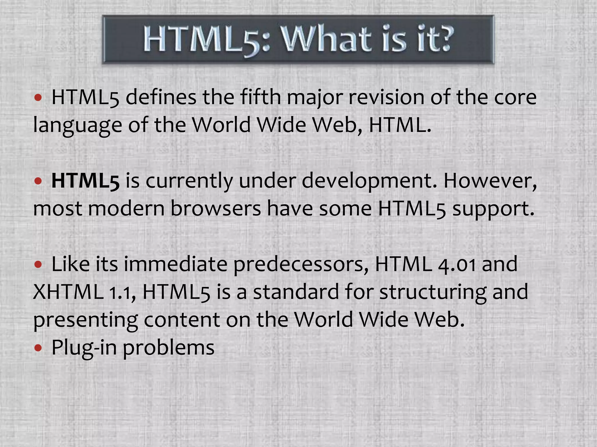 HTML5: What is it?HTML5 defines the fifth major revision of the core language of the World Wide Web, HTML.HTML5 is currently under development. However, most modern browsers have some HTML5 support.Like its immediate predecessors, HTML 4.01 and XHTML 1.1, HTML5 is a standard for structuring and presenting content on the World Wide Web. Plug-in problems