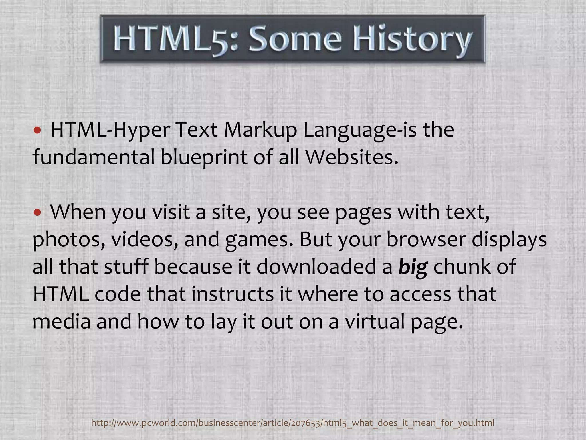 HTML5: Some HistoryHTML-Hyper Text Markup Language-is the fundamental blueprint of all Websites. When you visit a site, you see pages with text, photos, videos, and games. But your browser displays all that stuff because it downloaded a big chunk of HTML code that instructs it where to access that media and how to lay it out on a virtual page.http://www.pcworld.com/businesscenter/article/207653/html5_what_does_it_mean_for_you.html