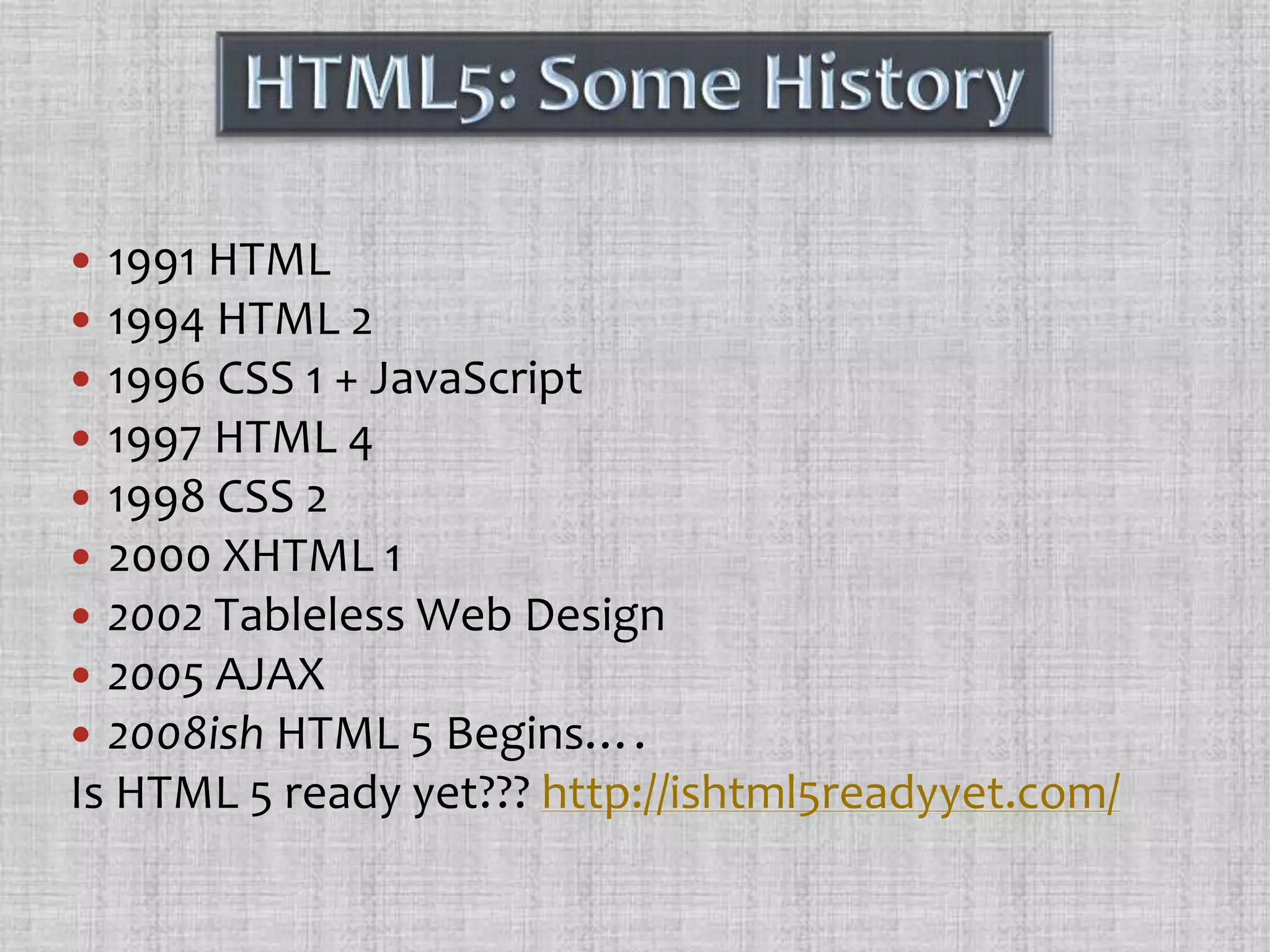 1991 HTML1994 HTML 21996 CSS 1 + JavaScript1997 HTML 41998 CSS 22000 XHTML 12002 Tableless Web Design2005 AJAX2008ish HTML 5Begins….Is HTML 5 ready yet??? http://ishtml5readyyet.com/HTML5: Some History