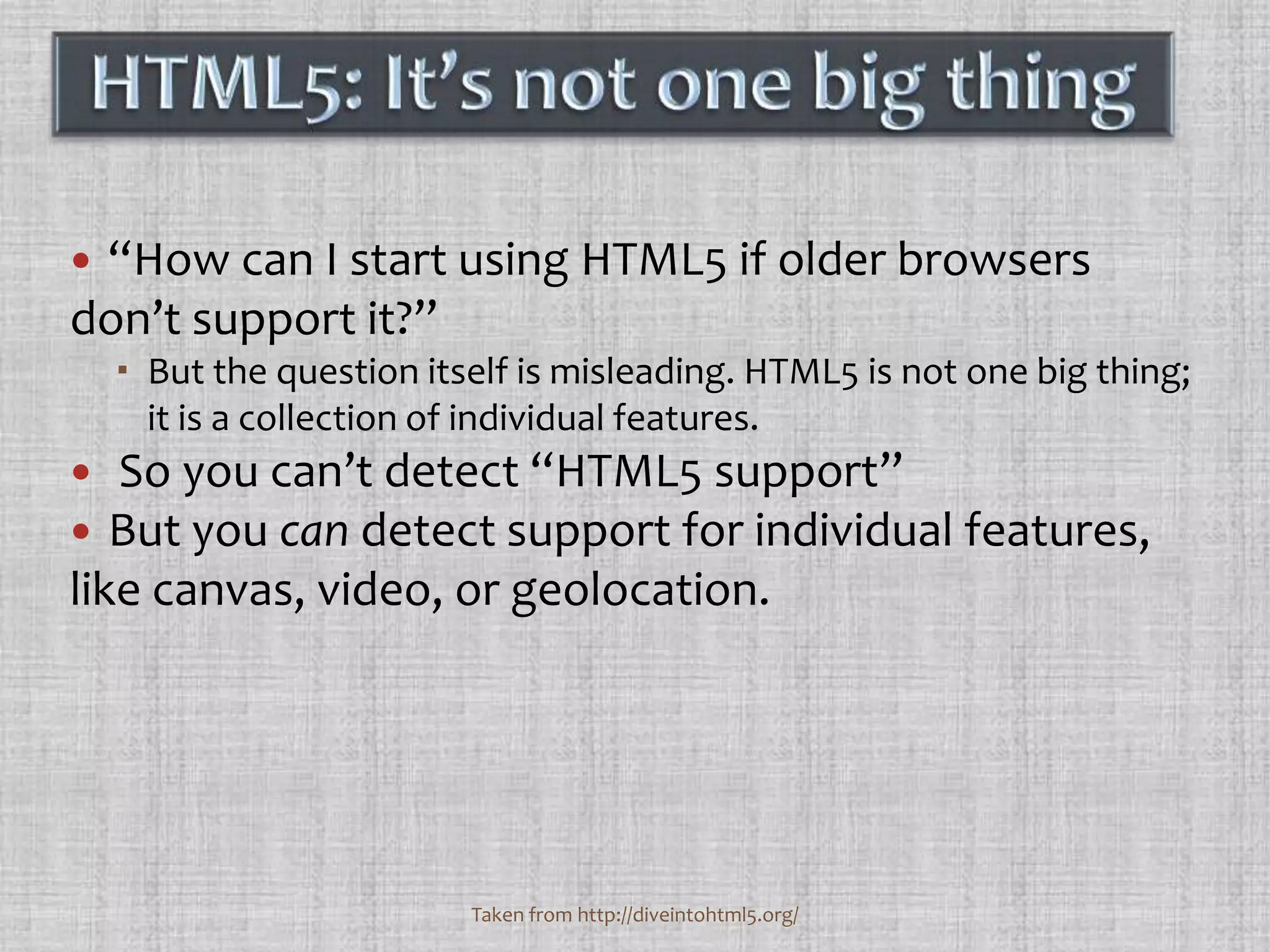 “How can I start using HTML5 if older browsers don’t support it?” But the question itself is misleading. HTML5 is not one big thing; it is a collection of individual features.  So you can’t detect “HTML5 support”But you can detect support for individual features, like canvas, video, or geolocation.HTML5: It’s not one big thingTaken from http://diveintohtml5.org/