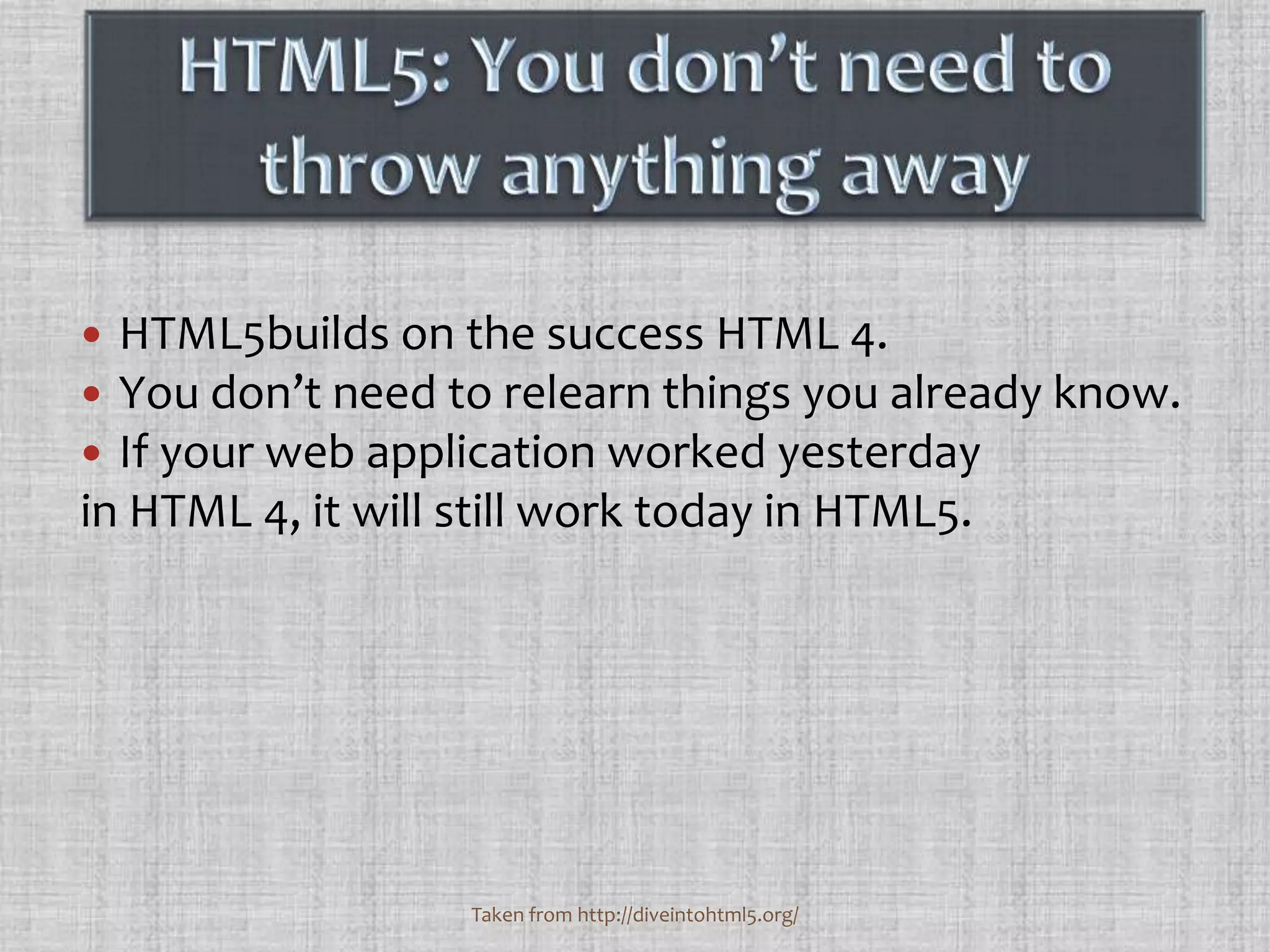 HTML5: You don’t need to throw anything awayHTML5builds on the success HTML 4. You don’t need to relearn things you already know. If your web application worked yesterday in HTML 4, it will still work today in HTML5. Taken from http://diveintohtml5.org/