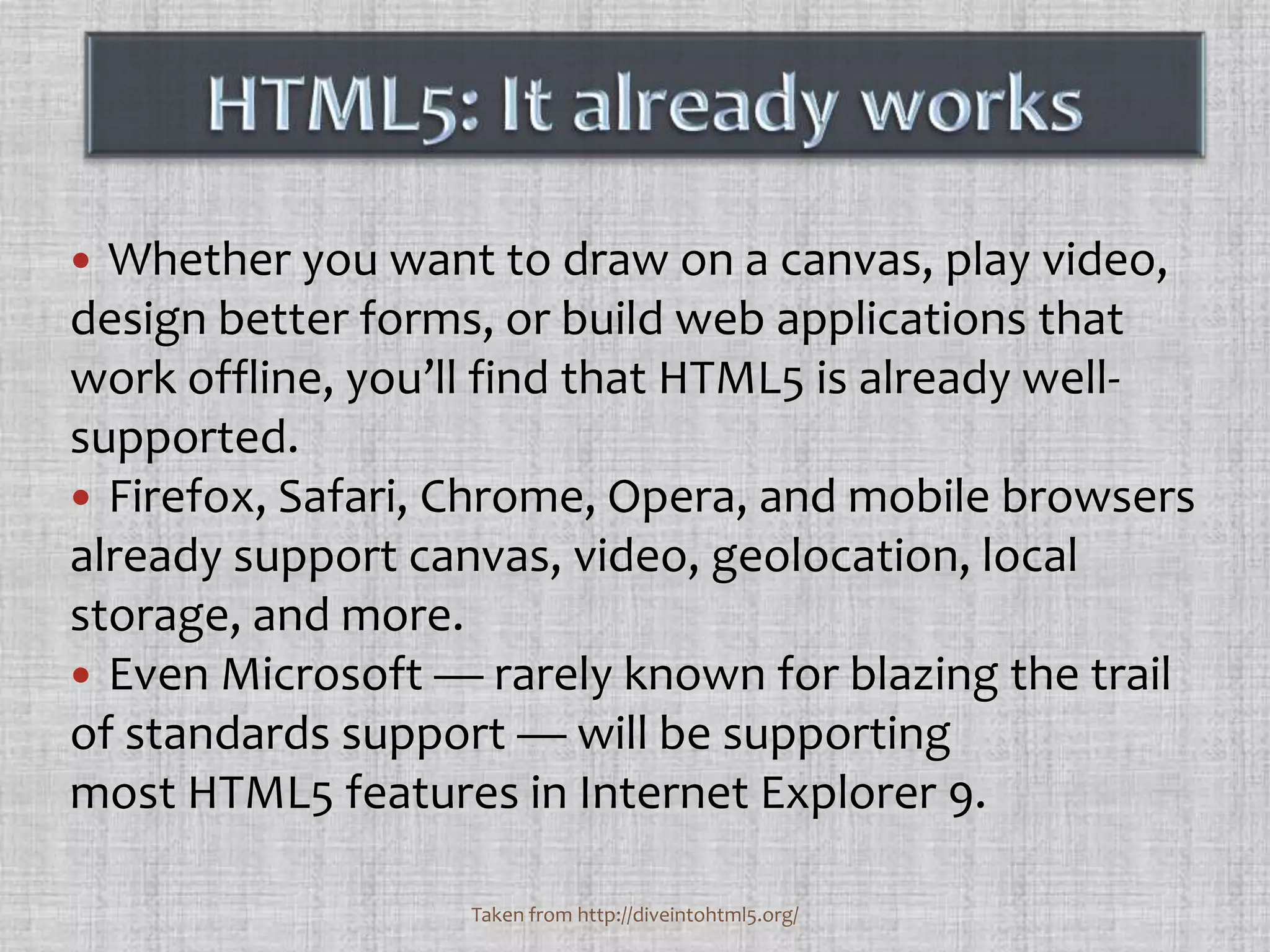 Whether you want to draw on a canvas, play video, design better forms, or build web applications that work offline, you’ll find that HTML5 is already well-supported. Firefox, Safari, Chrome, Opera, and mobile browsers already support canvas, video, geolocation, local storage, and more. Even Microsoft — rarely known for blazing the trail of standards support — will be supporting most HTML5 features in Internet Explorer 9.HTML5: It already worksTaken from http://diveintohtml5.org/