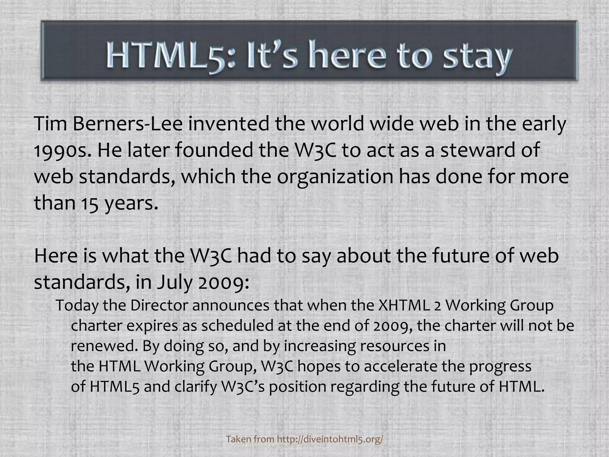 Tim Berners-Lee invented the world wide web in the early 1990s. He later founded the W3C to act as a steward of web standards, which the organization has done for more than 15 years. Here is what the W3C had to say about the future of web standards, in July 2009:Today the Director announces that when the XHTML 2 Working Group charter expires as scheduled at the end of 2009, the charter will not be renewed. By doing so, and by increasing resources in the HTML Working Group, W3C hopes to accelerate the progress of HTML5 and clarify W3C’s position regarding the future of HTML.HTML5: It’s here to stayTaken from http://diveintohtml5.org/