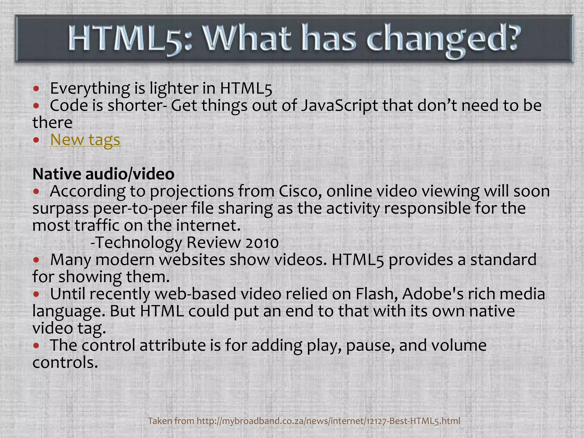 HTML5: What has changed?Everything is lighter in HTML5Code is shorter- Get things out of JavaScript that don’t need to be thereNew tagsNative audio/videoAccording to projections from Cisco, online video viewing will soon surpass peer-to-peer file sharing as the activity responsible for the most traffic on the internet.	-Technology Review 2010Many modern websites show videos. HTML5 provides a standard for showing them.Until recently web-based video relied on Flash, Adobe's rich media language. But HTML could put an end to that with its own native video tag. The control attribute is for adding play, pause, and volume controls.Taken from http://mybroadband.co.za/news/internet/12127-Best-HTML5.html