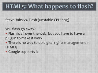 Steve Jobs vs. Flash (unstable CPU hog)Will flash go away?Flash is all over the web, but you have to have a plug-in to make it work.There is no way to do digital rights management in HTML5Google supports itHTML5: What happens to flash?