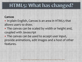 CanvasIn plain English, Canvas is an area in HTML5 that allows users to draw. The canvas can be scaled by width or height and, coupled with JavascriptThe canvas can be used to accept user input, provide animations, edit images and a host of other features. HTML5: What has changed?Taken from http://mybroadband.co.za/news/internet/12127-Best-HTML5.html