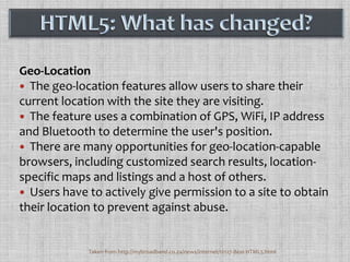 Geo-LocationThe geo-location features allow users to share their current location with the site they are visiting. The feature uses a combination of GPS, WiFi, IP address and Bluetooth to determine the user's position. There are many opportunities for geo-location-capable browsers, including customized search results, location-specific maps and listings and a host of others. Users have to actively give permission to a site to obtain their location to prevent against abuse. HTML5: What has changed?Taken from http://mybroadband.co.za/news/internet/12127-Best-HTML5.html