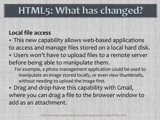Local file accessThis new capability allows web-based applications to access and manage files stored on a local hard disk. Users won't have to upload files to a remote server before being able to manipulate them. For example, a photo management application could be used to manipulate an image stored locally, or even view thumbnails, without needing to upload the image first. Drag and drop-have this capability with Gmail, where you can drag a file to the browser window to add as an attachment.HTML5: What has changed?Taken from http://mybroadband.co.za/news/internet/12127-Best-HTML5.html