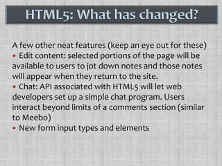 A few other neat features (keep an eye out for these)Edit content: selected portions of the page will be available to users to jot down notes and those notes will appear when they return to the site.Chat: API associated with HTML5 will let web developers set up a simple chat program. Users interact beyond limits of a comments section (similar to Meebo)New form input types and elementsHTML5: What has changed?