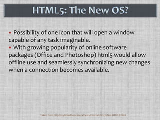 Possibility of one icon that will open a window capable of any task imaginable. With growing popularity of online software packages (Office and Photoshop) html5 would allow offline use and seamlessly synchronizing new changes when a connection becomes available.HTML5: The New OS?Taken from http://mybroadband.co.za/news/internet/12127-Best-HTML5.html