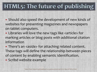 Should also speed the development of new kinds of websites for presenting magazines and newspapers on tablet computers.Libraries will love the new tags like <article> for marking articles or blog posts with additional citation informationThere’s an <aside> for attaching related content.  These tags will define the relationship between pieces of content by enabling semantic identification.Scribd website exampleHTML5: The future of publishingTaken from http://mybroadband.co.za/news/internet/12127-Best-HTML5.html