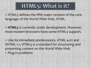 HTML5: What is it?HTML5 defines the fifth major revision of the core language of the World Wide Web, HTML.HTML5 is currently under development. However, most modern browsers have some HTML5 support.Like its immediate predecessors, HTML 4.01 and XHTML 1.1, HTML5 is a standard for structuring and presenting content on the World Wide Web. Plug-in problems