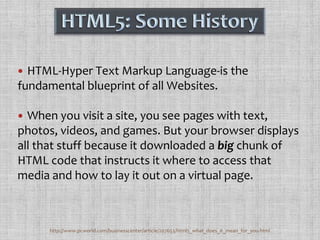 HTML5: Some HistoryHTML-Hyper Text Markup Language-is the fundamental blueprint of all Websites. When you visit a site, you see pages with text, photos, videos, and games. But your browser displays all that stuff because it downloaded a big chunk of HTML code that instructs it where to access that media and how to lay it out on a virtual page.http://www.pcworld.com/businesscenter/article/207653/html5_what_does_it_mean_for_you.html