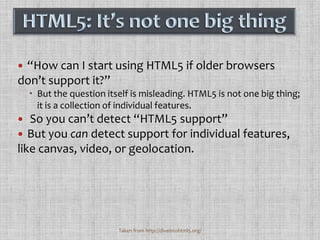 “How can I start using HTML5 if older browsers don’t support it?” But the question itself is misleading. HTML5 is not one big thing; it is a collection of individual features.  So you can’t detect “HTML5 support”But you can detect support for individual features, like canvas, video, or geolocation.HTML5: It’s not one big thingTaken from http://diveintohtml5.org/