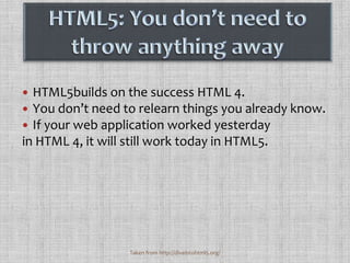 HTML5: You don’t need to throw anything awayHTML5builds on the success HTML 4. You don’t need to relearn things you already know. If your web application worked yesterday in HTML 4, it will still work today in HTML5. Taken from http://diveintohtml5.org/