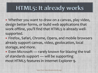 Whether you want to draw on a canvas, play video, design better forms, or build web applications that work offline, you’ll find that HTML5 is already well-supported. Firefox, Safari, Chrome, Opera, and mobile browsers already support canvas, video, geolocation, local storage, and more. Even Microsoft — rarely known for blazing the trail of standards support — will be supporting most HTML5 features in Internet Explorer 9.HTML5: It already worksTaken from http://diveintohtml5.org/