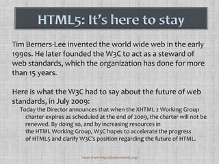 Tim Berners-Lee invented the world wide web in the early 1990s. He later founded the W3C to act as a steward of web standards, which the organization has done for more than 15 years. Here is what the W3C had to say about the future of web standards, in July 2009:Today the Director announces that when the XHTML 2 Working Group charter expires as scheduled at the end of 2009, the charter will not be renewed. By doing so, and by increasing resources in the HTML Working Group, W3C hopes to accelerate the progress of HTML5 and clarify W3C’s position regarding the future of HTML.HTML5: It’s here to stayTaken from http://diveintohtml5.org/
