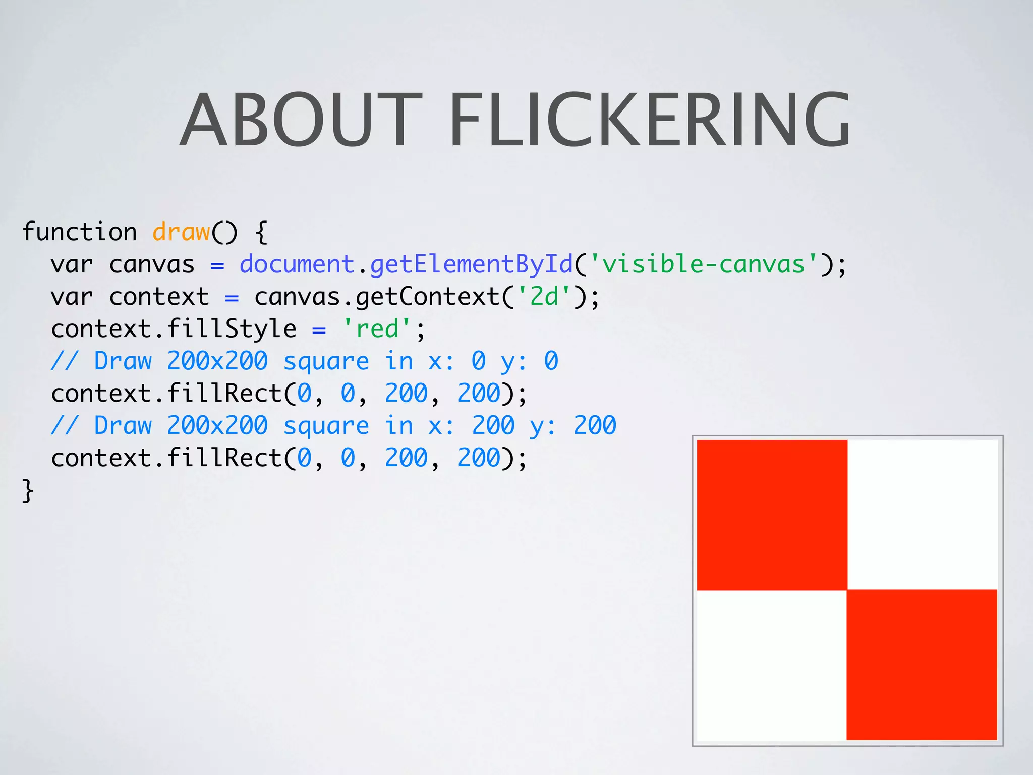 ABOUT FLICKERING
function draw() {
  var canvas = document.getElementById('visible-canvas');
  var context = canvas.getContext('2d');
  context.fillStyle = 'red';
  // Draw 200x200 square in x: 0 y: 0
  context.fillRect(0, 0, 200, 200);
  // Draw 200x200 square in x: 200 y: 200
  context.fillRect(0, 0, 200, 200);
}
 