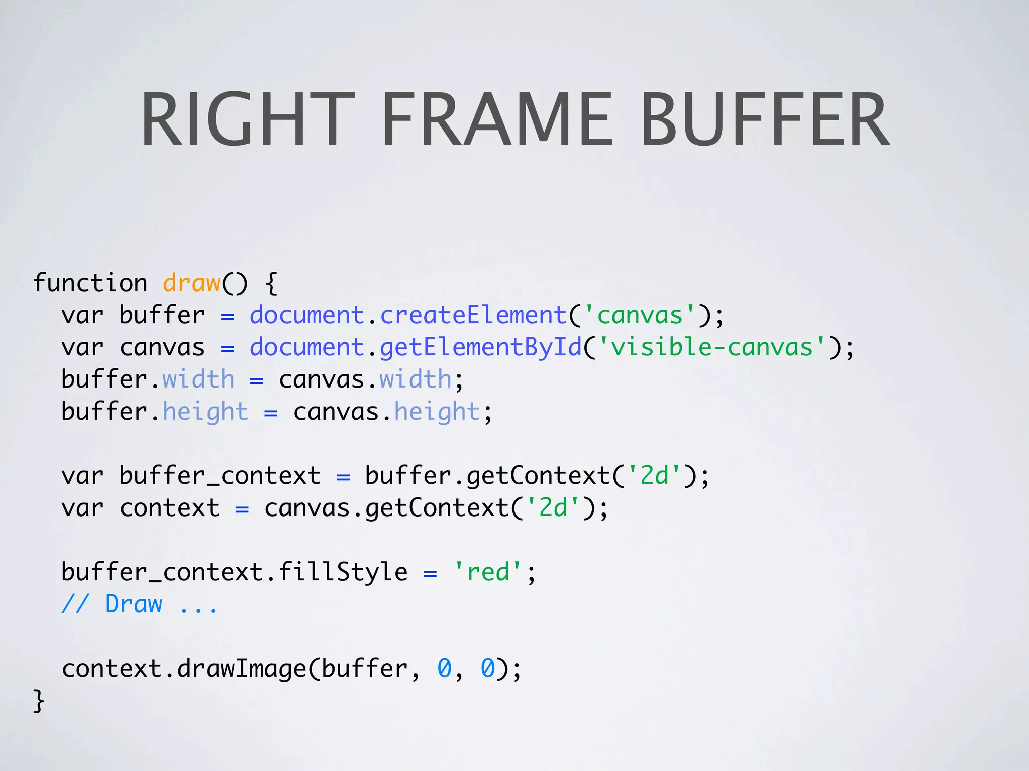 RIGHT FRAME BUFFER

function draw() {
  var buffer = document.createElement('canvas');
  var canvas = document.getElementById('visible-canvas');
  buffer.width = canvas.width;
  buffer.height = canvas.height;

    var buffer_context = buffer.getContext('2d');
    var context = canvas.getContext('2d');

    buffer_context.fillStyle = 'red';
    // Draw ...

    context.drawImage(buffer, 0, 0);
}
 