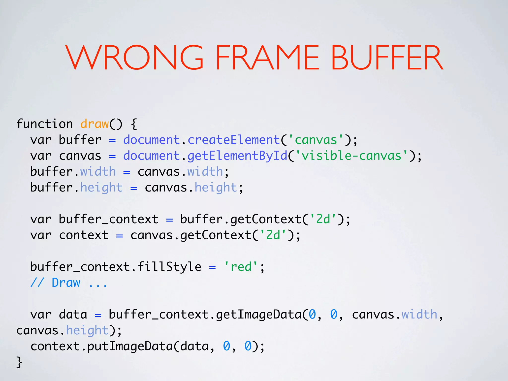 WRONG FRAME BUFFER
function draw() {
  var buffer = document.createElement('canvas');
  var canvas = document.getElementById('visible-canvas');
  buffer.width = canvas.width;
  buffer.height = canvas.height;

 var buffer_context = buffer.getContext('2d');
 var context = canvas.getContext('2d');

 buffer_context.fillStyle = 'red';
 // Draw ...

  var data = buffer_context.getImageData(0, 0, canvas.width,
canvas.height);
  context.putImageData(data, 0, 0);
}
 