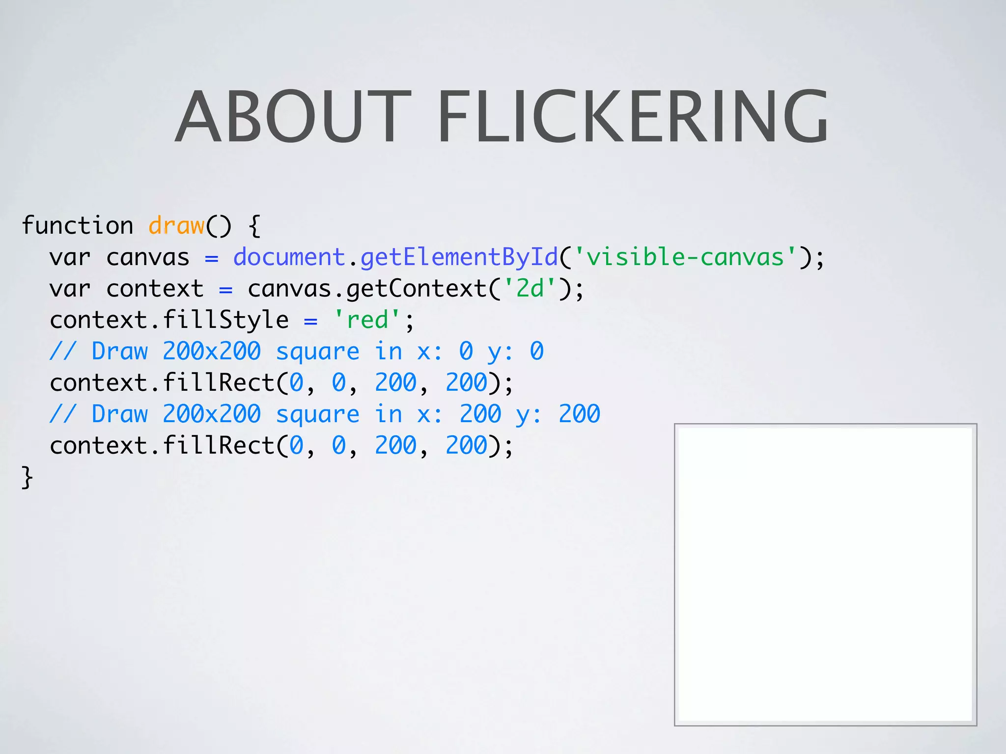 ABOUT FLICKERING
function draw() {
  var canvas = document.getElementById('visible-canvas');
  var context = canvas.getContext('2d');
  context.fillStyle = 'red';
  // Draw 200x200 square in x: 0 y: 0
  context.fillRect(0, 0, 200, 200);
  // Draw 200x200 square in x: 200 y: 200
  context.fillRect(0, 0, 200, 200);
}
 