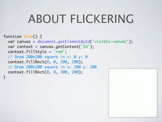 ABOUT FLICKERING
function draw() {
  var canvas = document.getElementById('visible-canvas');
  var context = canvas.getContext('2d');
  context.fillStyle = 'red';
  // Draw 200x200 square in x: 0 y: 0
  context.fillRect(0, 0, 200, 200);
  // Draw 200x200 square in x: 200 y: 200
  context.fillRect(0, 0, 200, 200);
}
 