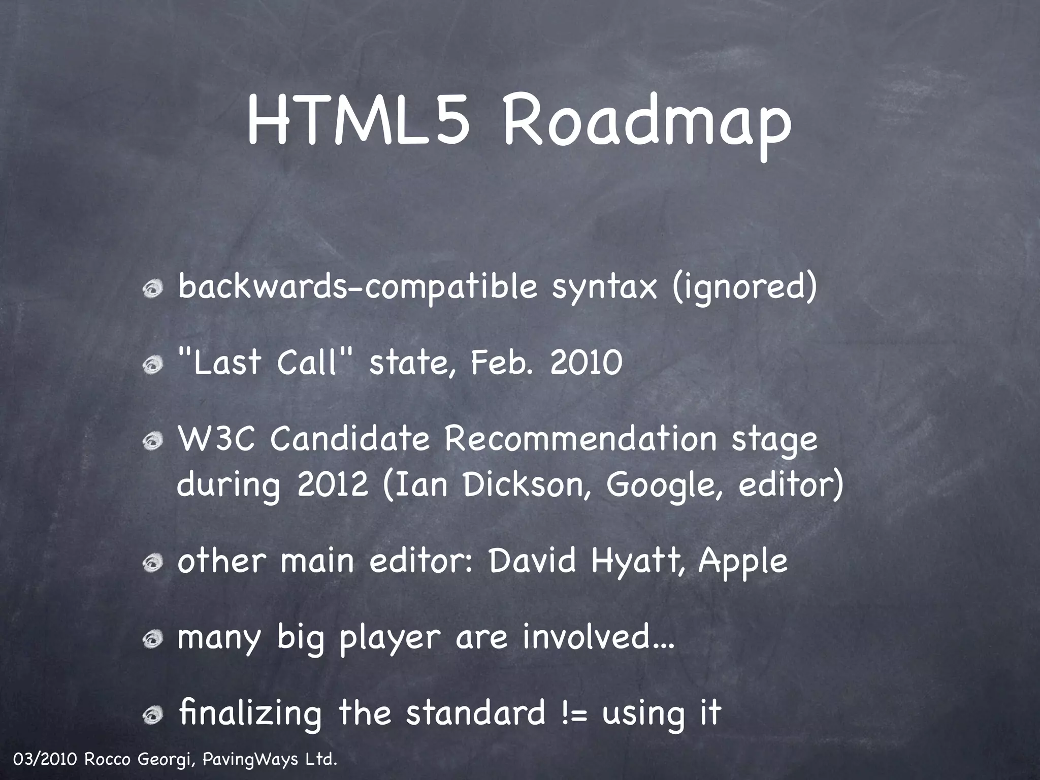 HTML5 Roadmap backwards-compatible syntax (ignored) "Last Call" state, Feb. 2010 W3C Candidate Recommendation stage during 2012 (Ian Dickson, Google, editor) other main editor: David Hyatt, Apple many big player are involved... ﬁnalizing the standard != using it 03/2010 Rocco Georgi, PavingWays Ltd. 