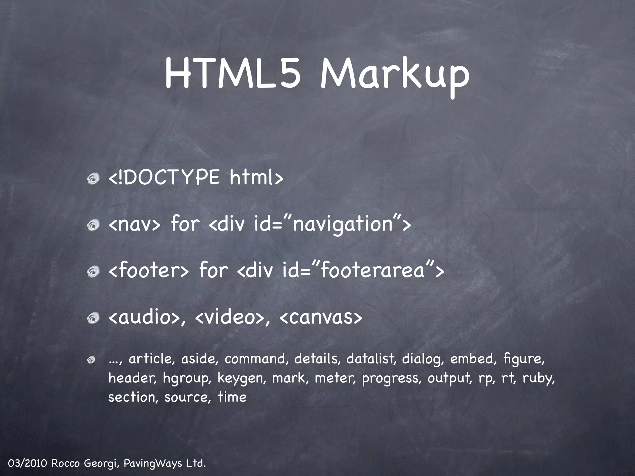 HTML5 Markup <!DOCTYPE html> <nav> for <div id=”navigation”> <footer> for <div id=”footerarea”> <audio>, <video>, <canvas> ..., article, aside, command, details, datalist, dialog, embed, ﬁgure, header, hgroup, keygen, mark, meter, progress, output, rp, rt, ruby, section, source, time 03/2010 Rocco Georgi, PavingWays Ltd. 