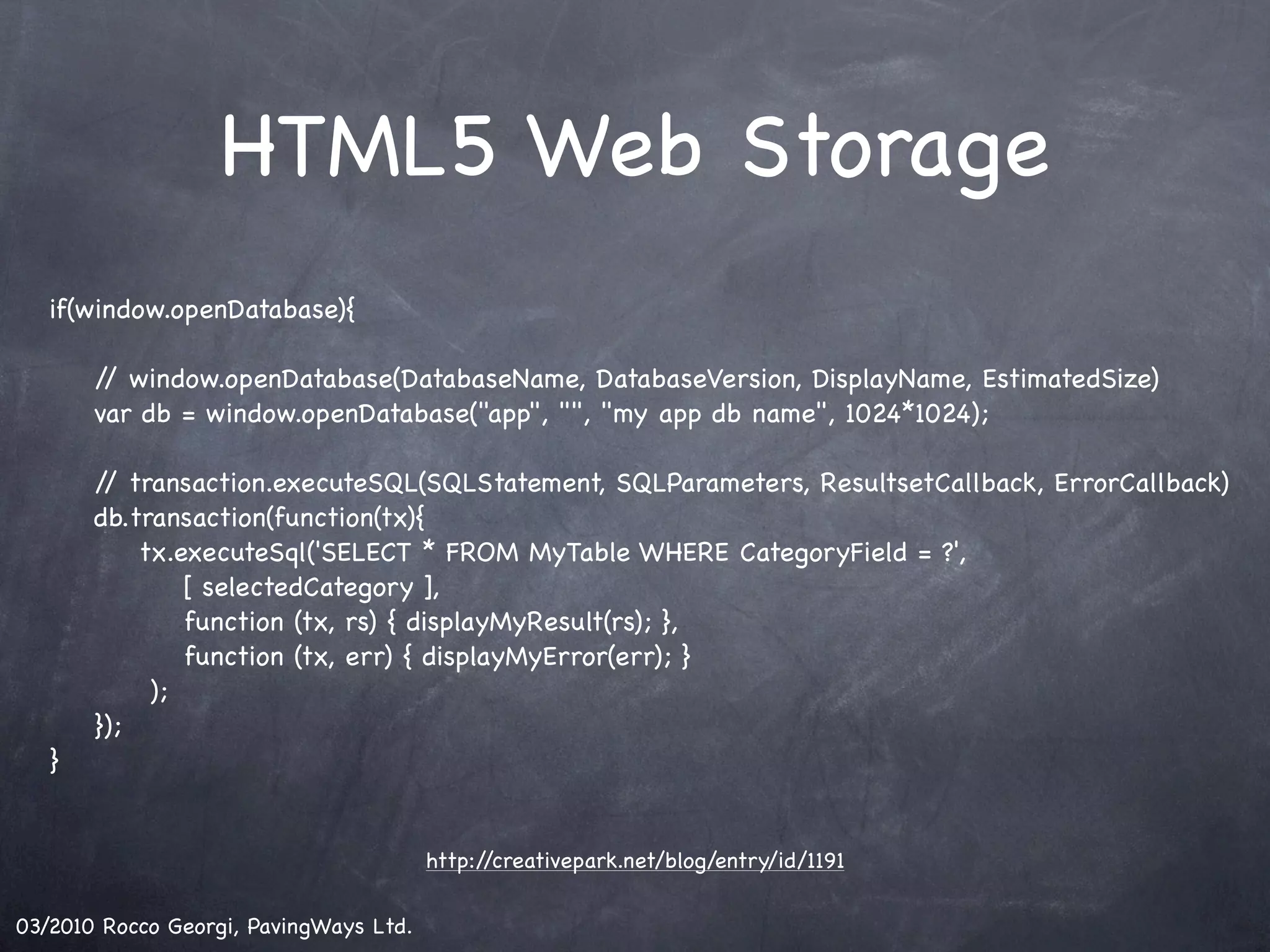 HTML5 Web Storage if(window.openDatabase){ ! ! / window.openDatabase(DatabaseName, DatabaseVersion, DisplayName, EstimatedSize) / ! var db = window.openDatabase("app", "", "my app db name", 1024*1024); ! ! / transaction.executeSQL(SQLStatement, SQLParameters, ResultsetCallback, ErrorCallback) / ! db.transaction(function(tx){ ! tx.executeSql('SELECT * FROM MyTable WHERE CategoryField = ?', ! ! [ selectedCategory ], ! ! function (tx, rs) { displayMyResult(rs); }, ! ! function (tx, err) { displayMyError(err); } ); ! }); } http://creativepark.net/blog/entry/id/1191 03/2010 Rocco Georgi, PavingWays Ltd. 
