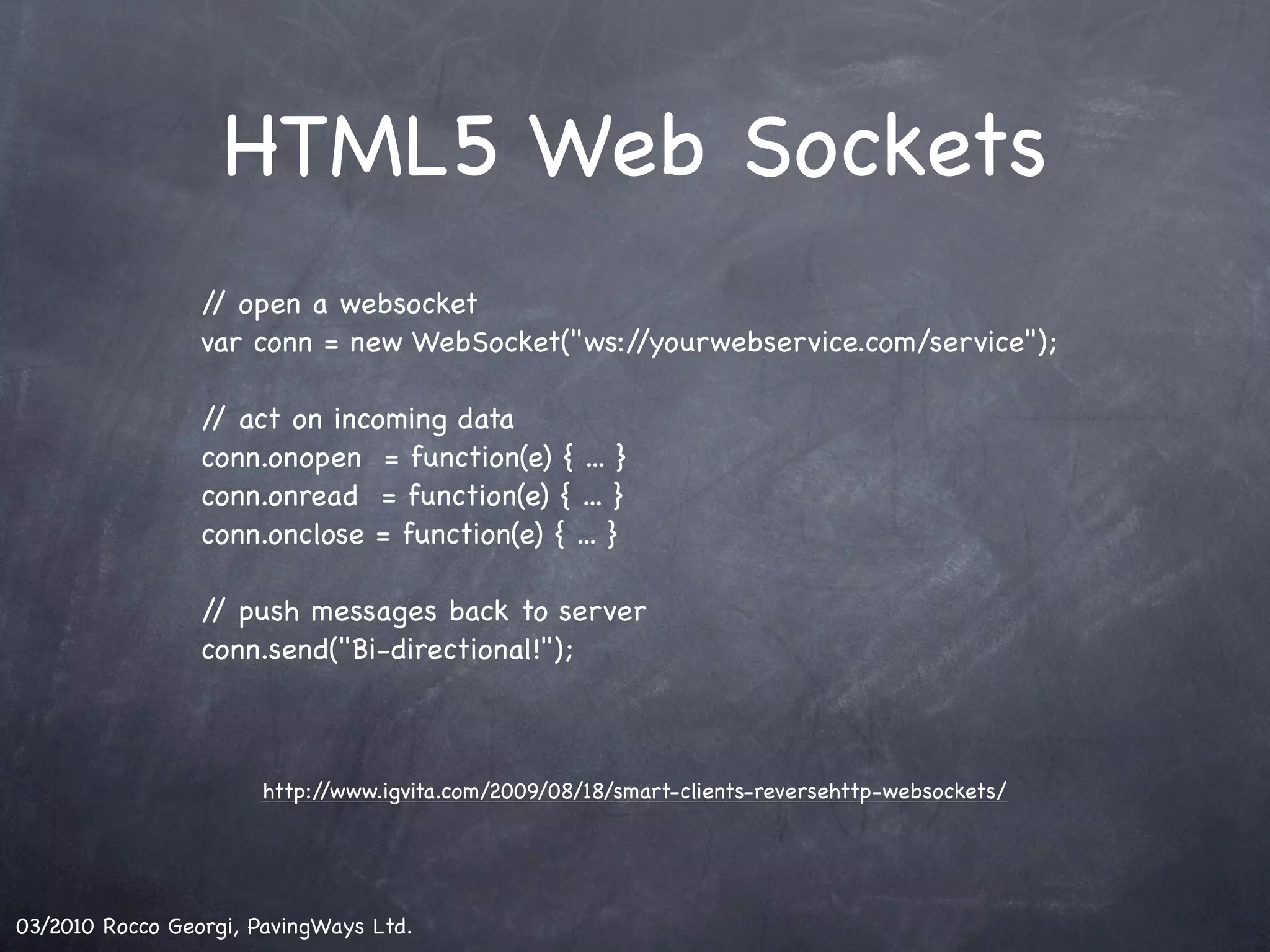 HTML5 Web Sockets / open a websocket / var conn = new WebSocket("ws://yourwebservice.com/service"); / act on incoming data / conn.onopen = function(e) { ... } conn.onread = function(e) { ... } conn.onclose = function(e) { ... } / push messages back to server / conn.send("Bi-directional!"); http://www.igvita.com/2009/08/18/smart-clients-reversehttp-websockets/ 03/2010 Rocco Georgi, PavingWays Ltd. 