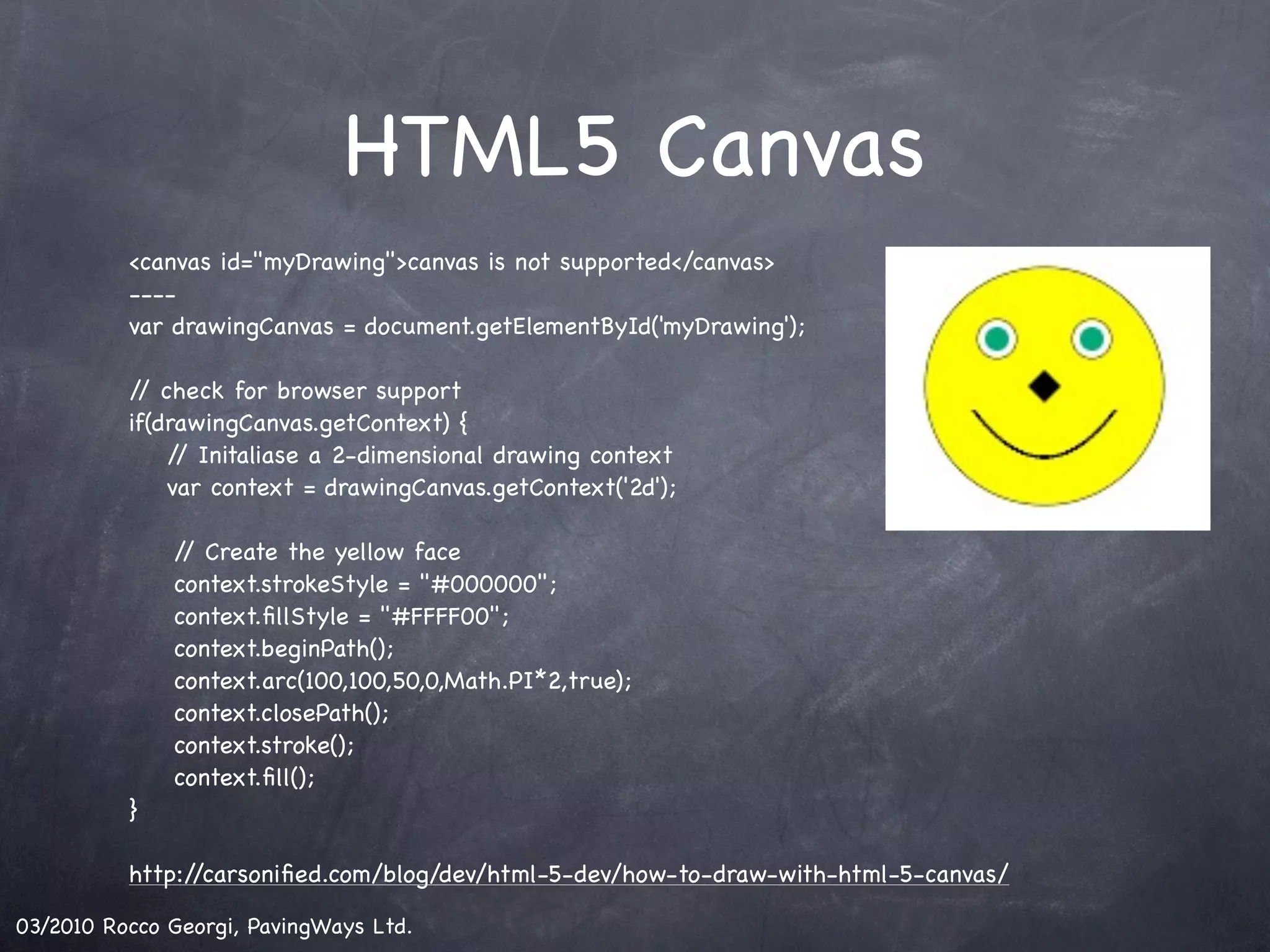 HTML5 Canvas <canvas id="myDrawing">canvas is not supported</canvas> ---- var drawingCanvas = document.getElementById('myDrawing'); / check for browser support / if(drawingCanvas.getContext) { / Initaliase a 2-dimensional drawing context / var context = drawingCanvas.getContext('2d'); ! / Create the yellow face / ! context.strokeStyle = "#000000"; ! context.ﬁllStyle = "#FFFF00"; ! context.beginPath(); ! context.arc(100,100,50,0,Math.PI*2,true); ! context.closePath(); ! context.stroke(); ! context.ﬁll(); } http://carsoniﬁed.com/blog/dev/html-5-dev/how-to-draw-with-html-5-canvas/ 03/2010 Rocco Georgi, PavingWays Ltd. 