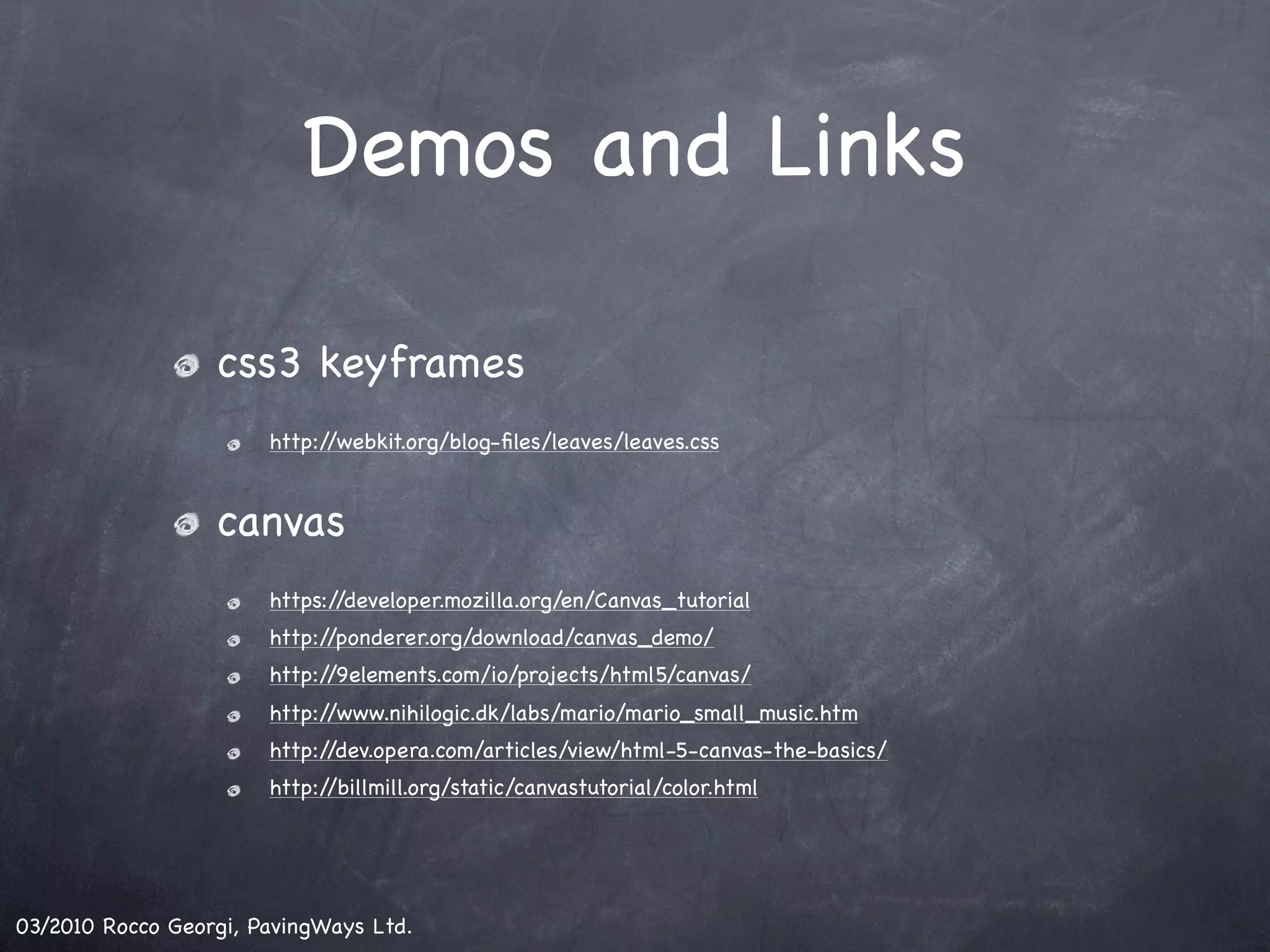 Demos and Links css3 keyframes http://webkit.org/blog-ﬁles/leaves/leaves.css canvas https://developer.mozilla.org/en/Canvas_tutorial http://ponderer.org/download/canvas_demo/ http://9elements.com/io/projects/html5/canvas/ http://www.nihilogic.dk/labs/mario/mario_small_music.htm http://dev.opera.com/articles/view/html-5-canvas-the-basics/ http://billmill.org/static/canvastutorial/color.html 03/2010 Rocco Georgi, PavingWays Ltd. 