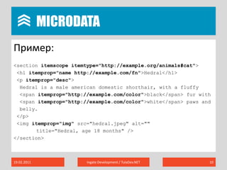 MicrodataПример:<section itemscopeitemtype="http://example.org/animals#cat"> <h1 itemprop="name http://example.com/fn">Hedral</h1> <p itemprop="desc">Hedral is a male american domesticshorthair, with a fluffy<spanitemprop="http://example.com/color">black</span> fur with<spanitemprop="http://example.com/color">white</span> paws andbelly.</p> <imgitemprop="img"src="hedral.jpeg" alt=""title="Hedral, age 18 months"/></section>19.02.2011Ingate Development / TulaDev.NET10