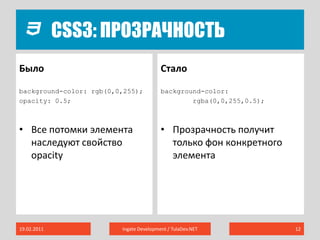 CSS3: ПрозрачностьБылоСталоbackground-color: rgb(0,0,255);opacity: 0.5;Все потомки элемента наследуют свойство opacitybackground-color:rgba(0,0,255,0.5);Прозрачность получит только фон конкретного элемента19.02.2011Ingate Development / TulaDev.NET12