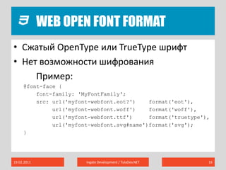 Web Open Font Format19.02.2011Ingate Development / TulaDev.NET16Сжатый OpenTypeили TrueType шрифтНет возможности шифрованияПример:@font-face {	font-family: 'MyFontFamily';src: url('myfont-webfont.eot?')    format('eot'), url('myfont-webfont.woff')    format('woff'), url('myfont-webfont.ttf')     format('truetype'),url('myfont-webfont.svg#name')format('svg');}