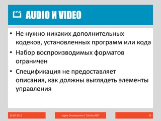 Audio и Video19.02.2011Ingate Development / TulaDev.NET24Не нужно никаких дополнительных кодеков, установленных программ или кодаНабор воспроизводимых форматов ограниченСпецификация не предоставляет описания, как должны выглядеть элементы управления