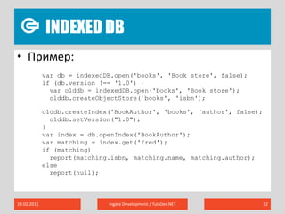 Indexed DB19.02.2011Ingate Development / TulaDev.NET32Пример:vardb = indexedDB.open('books', 'Book store', false);if (db.version !== '1.0') {varolddb = indexedDB.open('books', 'Book store');olddb.createObjectStore('books', 'isbn');olddb.createIndex('BookAuthor', 'books', 'author', false);olddb.setVersion("1.0");  }varindex = db.openIndex('BookAuthor');var matching = index.get('fred');if (matching)  report(matching.isbn, matching.name, matching.author);else  report(null);