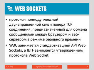 Web sockets19.02.2011Ingate Development / TulaDev.NET35протокол полнодуплексной двунаправленной связи поверх TCP соединения, предназначенный для обмена сообщениями между браузером и веб-сервером в режиме реального времениW3C занимается стандартизацией API Web Sockets, а IETF занимается утверждением протокола Web Socket