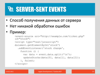Server-Sent Events19.02.2011Ingate Development / TulaDev.NET37Способ получения данных от сервераНет никакой обработки ошибокПример:<event-source src="http://example.com/ticker.php" id="stock"><script type="text/javascript">document.getElementById('stock').addEventListener('stock change',function () {var data = event.data.split('\n');updateStocks(data[0], data[1], data[2]);}, false);</script>