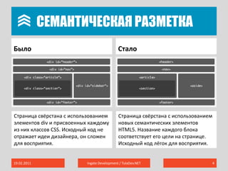 	Семантическая разметкаБылоСтало19.02.2011Ingate Development / TulaDev.NET4Страница свёрстана с использованием элементов div и присвоенных каждому из них классов CSS. Исходный код не отражает идеи дизайнера, он сложен для восприятия.Страница свёрстана с использованием новых семантических элементов HTML5. Название каждого блока соответствует его цели на странице. Исходный код лёгок для восприятия.