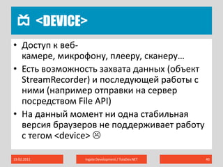 <device>19.02.2011Ingate Development / TulaDev.NET40Доступ к веб-камере, микрофону, плееру, сканеру…Есть возможность захвата данных (объект StreamRecorder) и последующей работы с ними (например отправки на сервер посредством File API)На данный момент ни одна стабильная версия браузеров не поддерживает работу с тегом <device> 