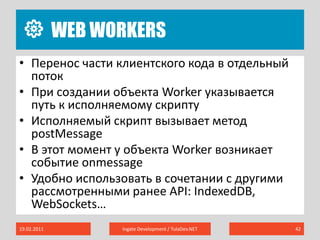 Web Workers19.02.2011Ingate Development / TulaDev.NET42Перенос части клиентского кода в отдельный потокПри создании объекта Worker указывается путь к исполняемому скриптуИсполняемый скрипт вызывает метод postMessageВ этот момент у объекта Worker возникает событие onmessageУдобно использовать в сочетании с другими рассмотренными ранее API: IndexedDB, WebSockets…