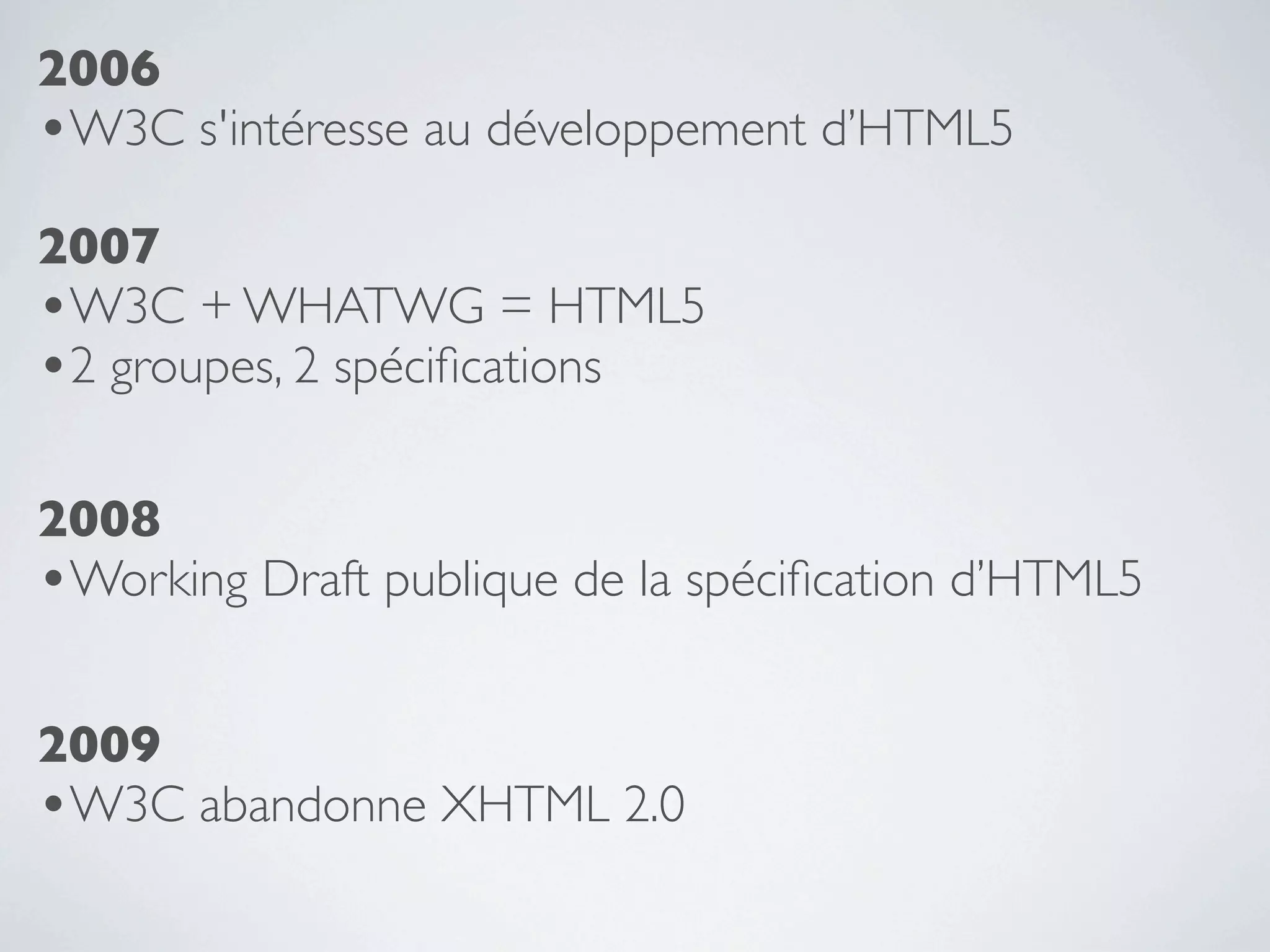 2006
•W3C s'intéresse au développement d’HTML5
2007
•W3C + WHATWG = HTML5
•2 groupes, 2 spéciﬁcations

2008
•Working Draft publique de la spéciﬁcation d’HTML5

2009
•W3C abandonne XHTML 2.0
 