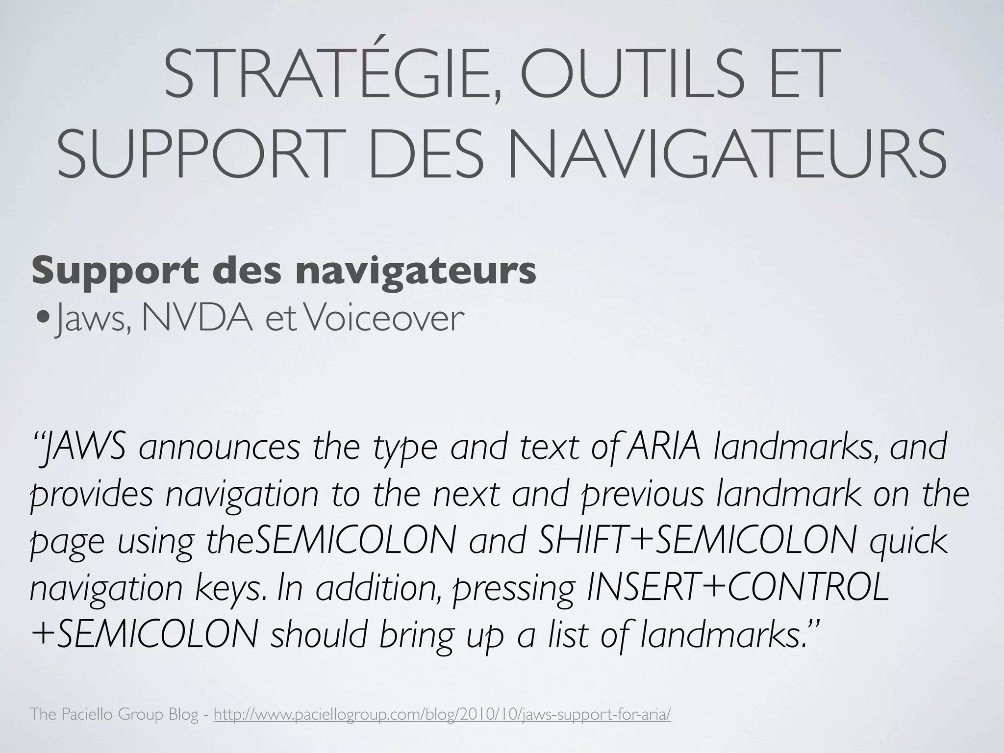 STRATÉGIE, OUTILS ET
   SUPPORT DES NAVIGATEURS
Support des navigateurs
•Jaws, NVDA et Voiceover

“JAWS announces the type and text of ARIA landmarks, and
provides navigation to the next and previous landmark on the
page using theSEMICOLON and SHIFT+SEMICOLON quick
navigation keys. In addition, pressing INSERT+CONTROL
+SEMICOLON should bring up a list of landmarks.”
The Paciello Group Blog - http://www.paciellogroup.com/blog/2010/10/jaws-support-for-aria/
 
