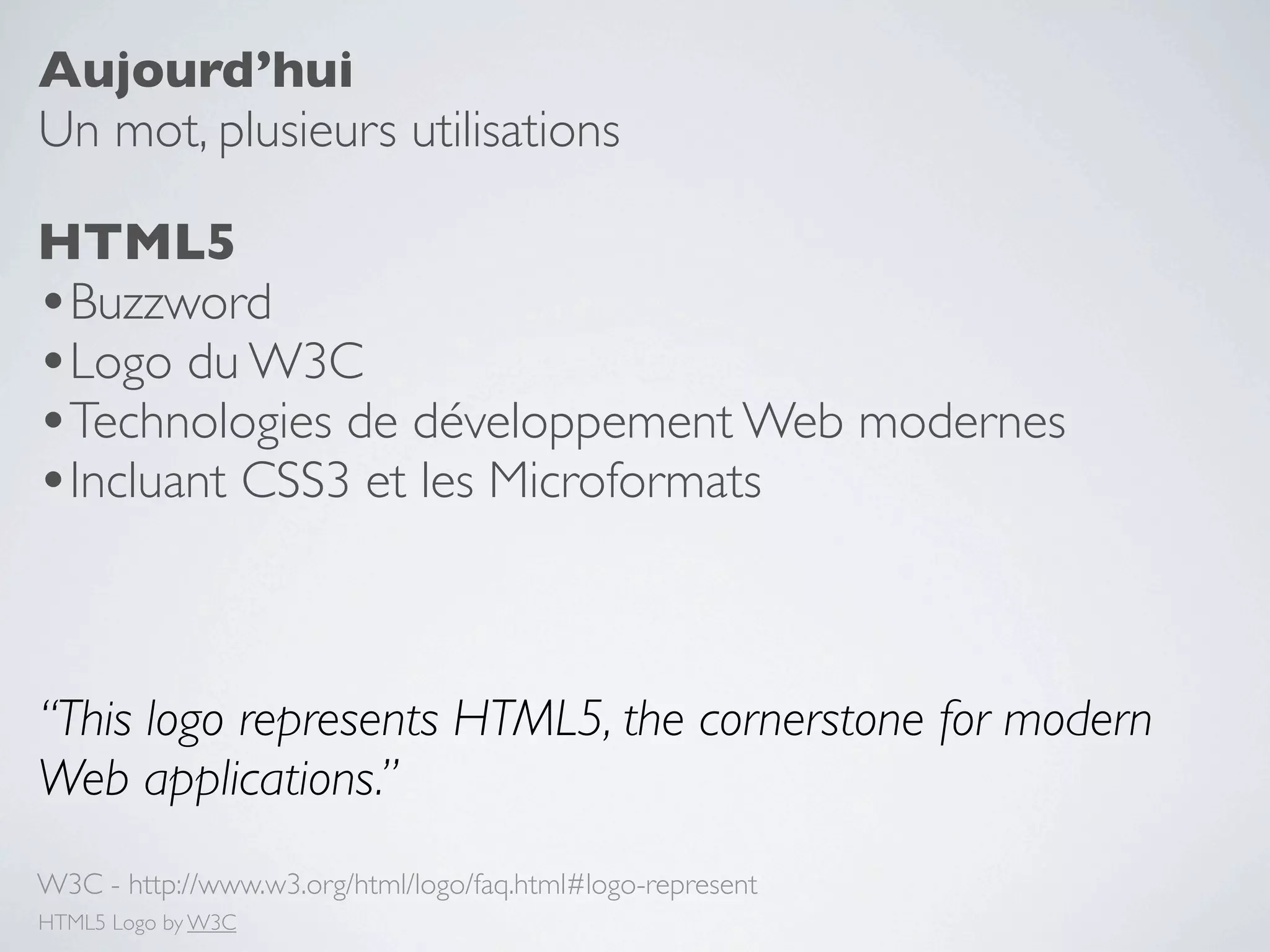Aujourd’hui
Un mot, plusieurs utilisations

HTML5
•Buzzword
•Logo du W3C
•Technologies de développement Web modernes
•Incluant CSS3 et les Microformats


“This logo represents HTML5, the cornerstone for modern
Web applications.”
W3C - http://www.w3.org/html/logo/faq.html#logo-represent
HTML5 Logo by W3C
 