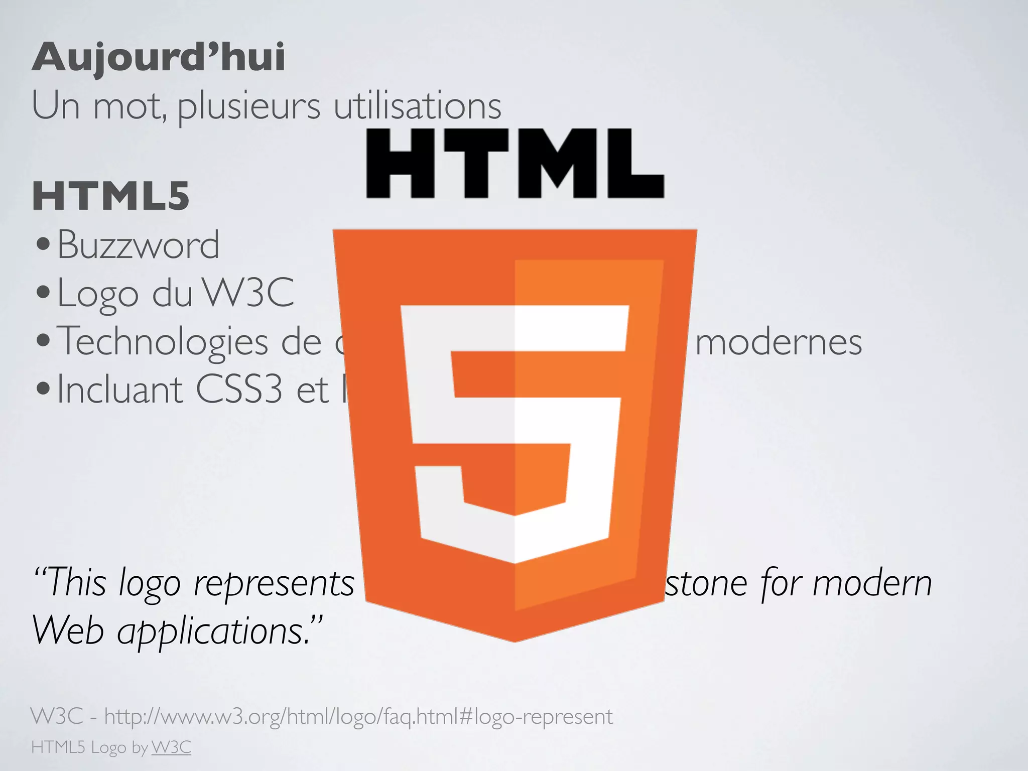 Aujourd’hui
Un mot, plusieurs utilisations

HTML5
•Buzzword
•Logo du W3C
•Technologies de développement Web modernes
•Incluant CSS3 et les Microformats


“This logo represents HTML5, the cornerstone for modern
Web applications.”
W3C - http://www.w3.org/html/logo/faq.html#logo-represent
HTML5 Logo by W3C
 