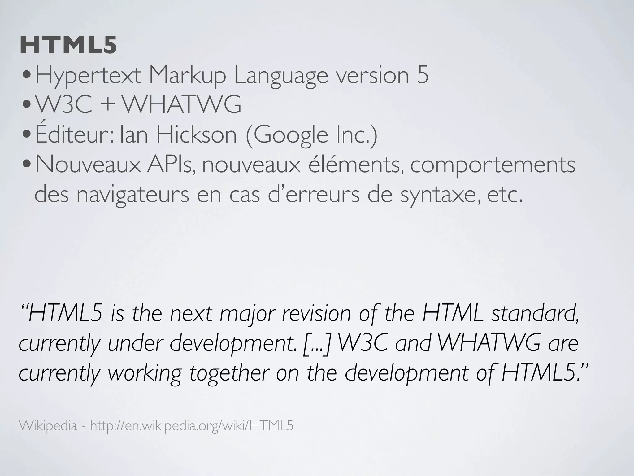 HTML5
•Hypertext Markup Language version 5
•W3C + WHATWG
•Éditeur: Ian Hickson (Google Inc.)
•Nouveaux APIs, nouveaux éléments, comportements
 des navigateurs en cas d’erreurs de syntaxe, etc.



“HTML5 is the next major revision of the HTML standard,
currently under development. [...] W3C and WHATWG are
currently working together on the development of HTML5.”
Wikipedia - http://en.wikipedia.org/wiki/HTML5
 