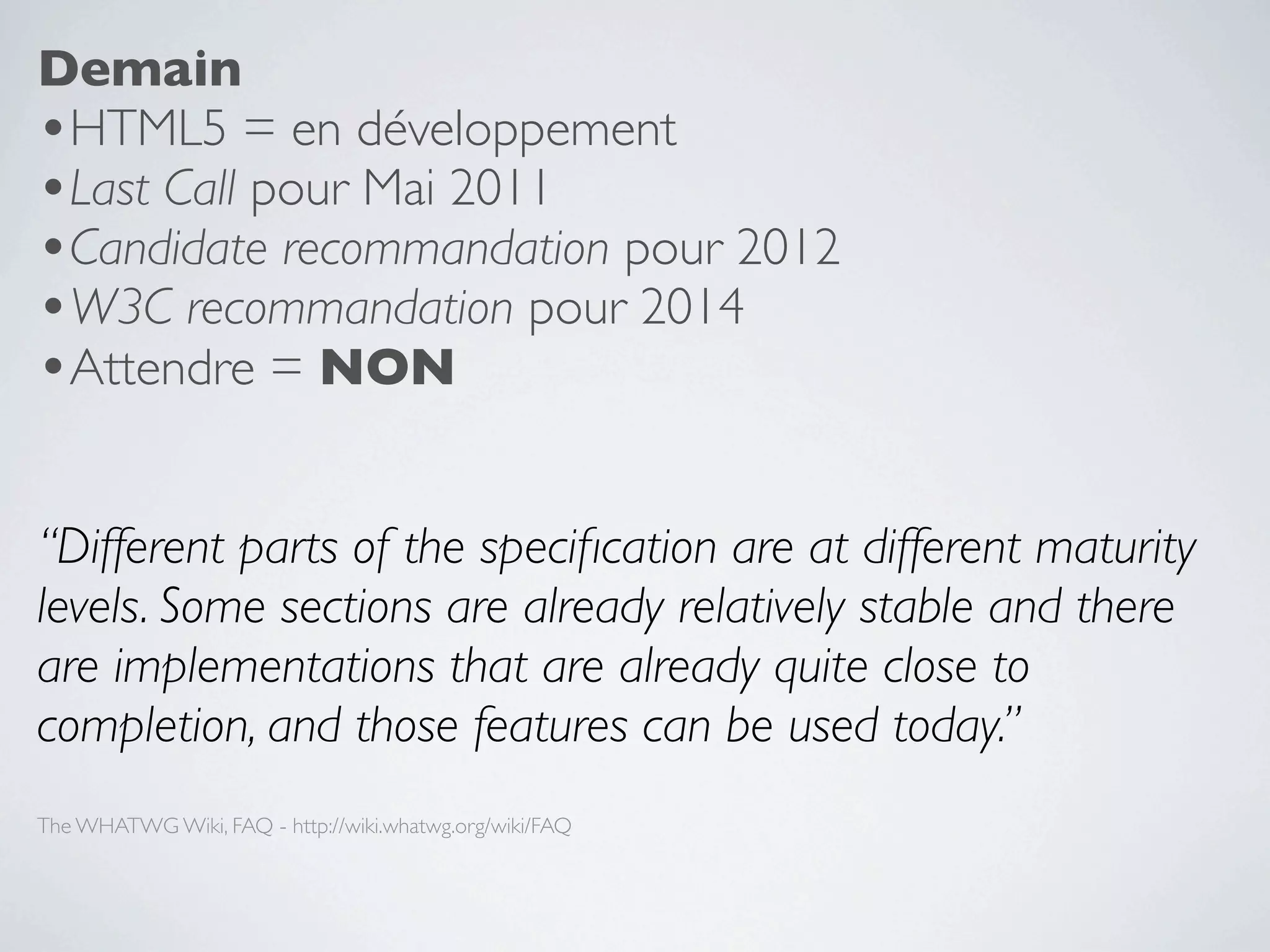 Demain
•HTML5 = en développement
•Last Call pour Mai 2011
•Candidate recommandation pour 2012
•W3C recommandation pour 2014
•Attendre = NON

“Different parts of the speciﬁcation are at different maturity
levels. Some sections are already relatively stable and there
are implementations that are already quite close to
completion, and those features can be used today.”
The WHATWG Wiki, FAQ - http://wiki.whatwg.org/wiki/FAQ
 